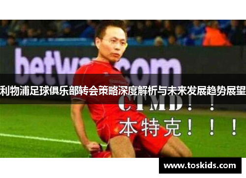 利物浦足球俱乐部转会策略深度解析与未来发展趋势展望